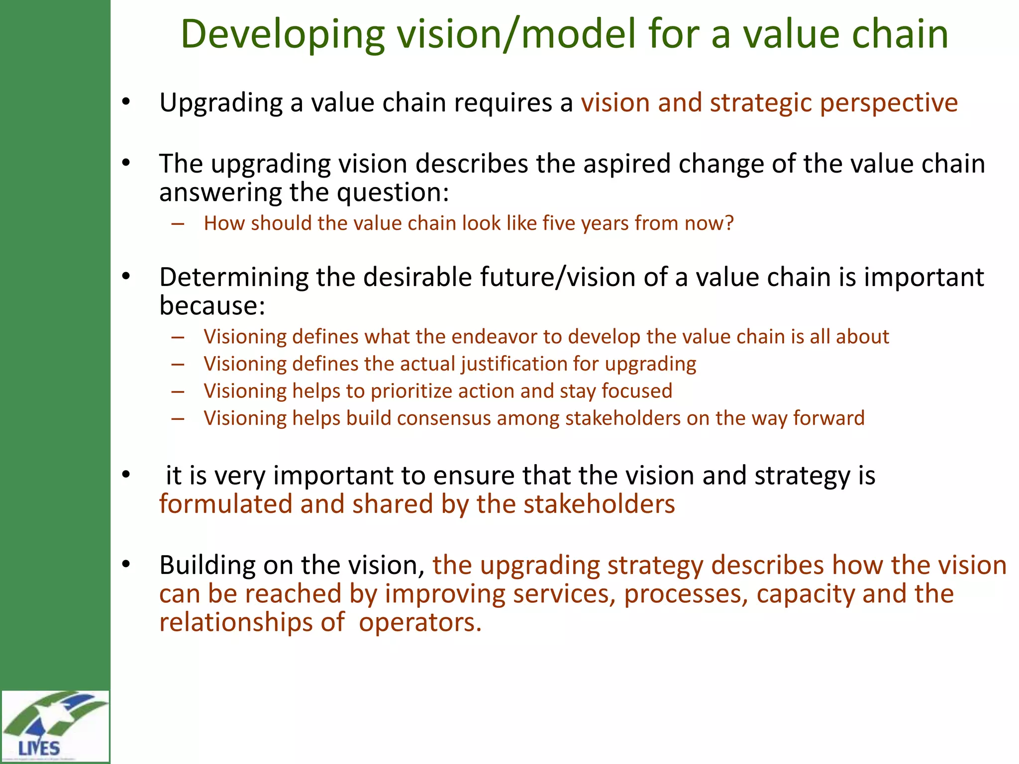 Developing vision/model for a value chain
• Upgrading a value chain requires a vision and strategic perspective

• The upgrading vision describes the aspired change of the value chain
  answering the question:
     – How should the value chain look like five years from now?

• Determining the desirable future/vision of a value chain is important
  because:
     –   Visioning defines what the endeavor to develop the value chain is all about
     –   Visioning defines the actual justification for upgrading
     –   Visioning helps to prioritize action and stay focused
     –   Visioning helps build consensus among stakeholders on the way forward

•    it is very important to ensure that the vision and strategy is
    formulated and shared by the stakeholders

• Building on the vision, the upgrading strategy describes how the vision
  can be reached by improving services, processes, capacity and the
  relationships of operators.
 