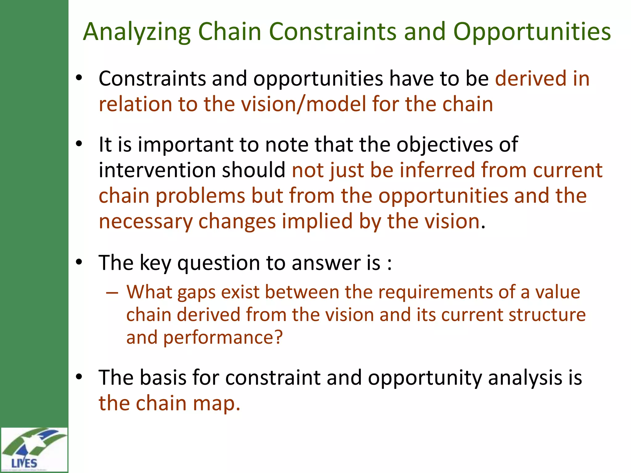 Analyzing Chain Constraints and Opportunities
• Constraints and opportunities have to be derived in
  relation to the vision/model for the chain
• It is important to note that the objectives of
  intervention should not just be inferred from current
  chain problems but from the opportunities and the
  necessary changes implied by the vision.
• The key question to answer is :
   – What gaps exist between the requirements of a value
     chain derived from the vision and its current structure
     and performance?
• The basis for constraint and opportunity analysis is
  the chain map.
 