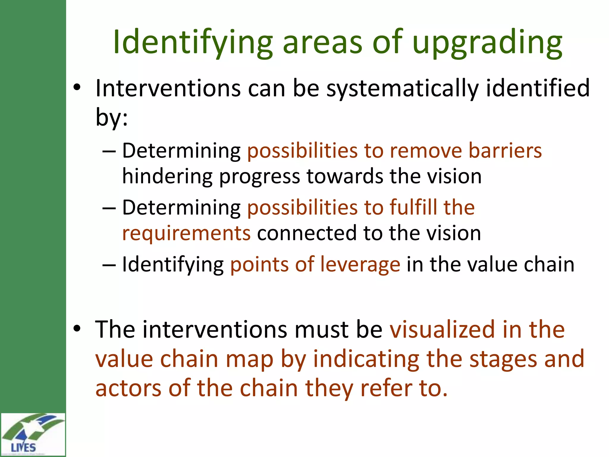 Identifying areas of upgrading
• Interventions can be systematically identified
  by:
  – Determining possibilities to remove barriers
    hindering progress towards the vision
  – Determining possibilities to fulfill the
    requirements connected to the vision
  – Identifying points of leverage in the value chain

• The interventions must be visualized in the
  value chain map by indicating the stages and
  actors of the chain they refer to.
 