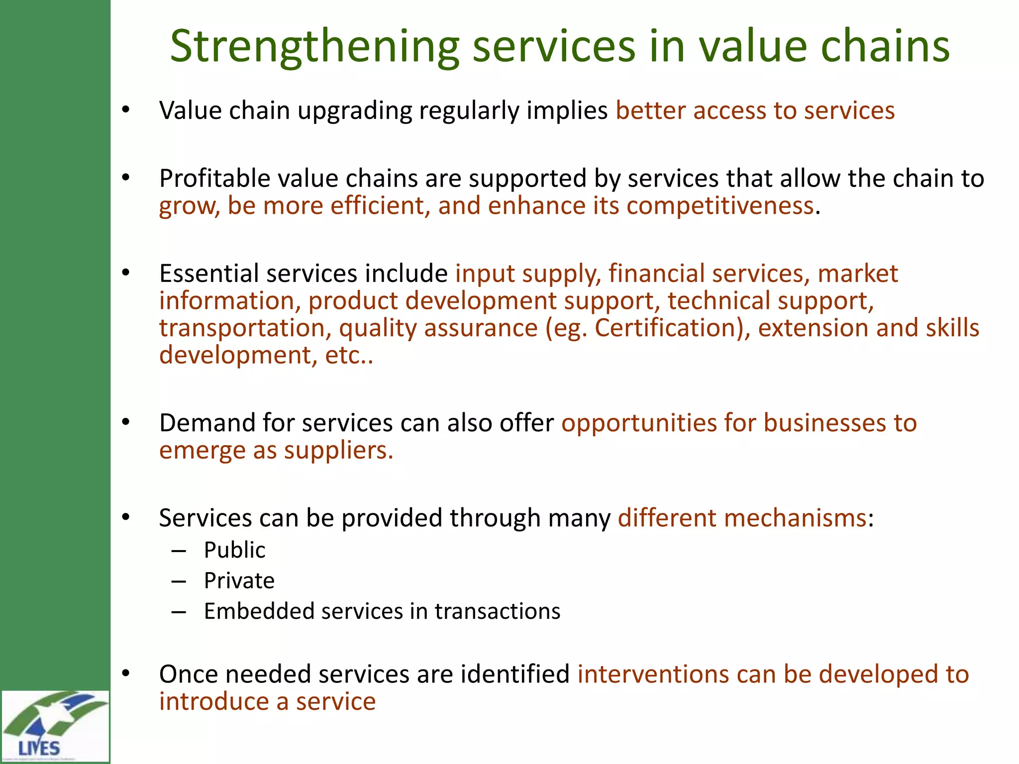Strengthening services in value chains
• Value chain upgrading regularly implies better access to services

• Profitable value chains are supported by services that allow the chain to
  grow, be more efficient, and enhance its competitiveness.

• Essential services include input supply, financial services, market
  information, product development support, technical
  support, transportation, quality assurance (eg. Certification), extension
  and skills development, etc..

• Demand for services can also offer opportunities for businesses to
  emerge as suppliers.

• Services can be provided through many different mechanisms:
    – Public
    – Private
    – Embedded services in transactions

• Once needed services are identified interventions can be developed to
  introduce a service
 