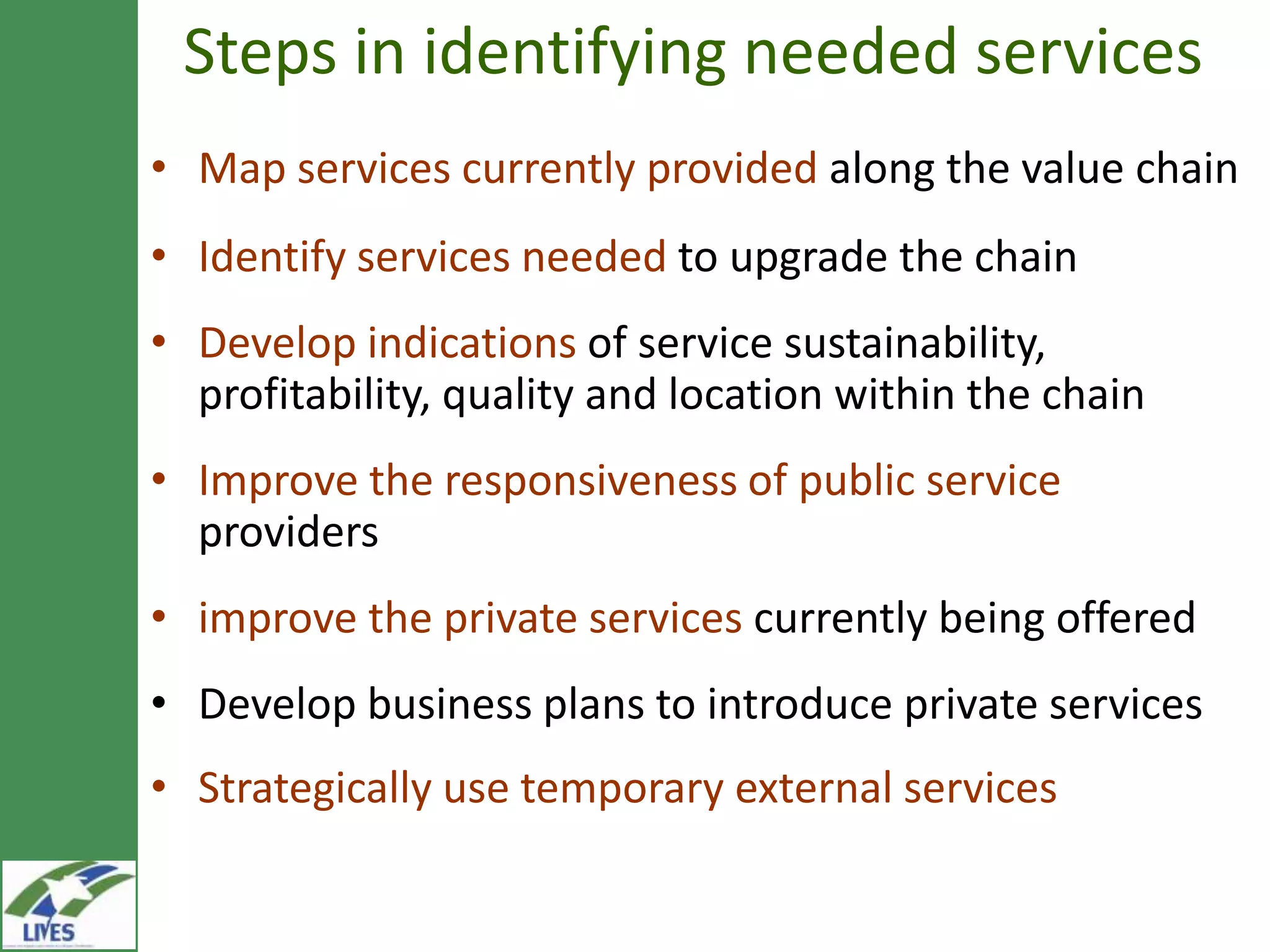 Steps in identifying needed services
• Map services currently provided along the value chain
• Identify services needed to upgrade the chain
• Develop indications of service
  sustainability, profitability, quality and location within
  the chain
• Improve the responsiveness of public service
  providers
• improve the private services currently being offered
• Develop business plans to introduce private services
• Strategically use temporary external services
 