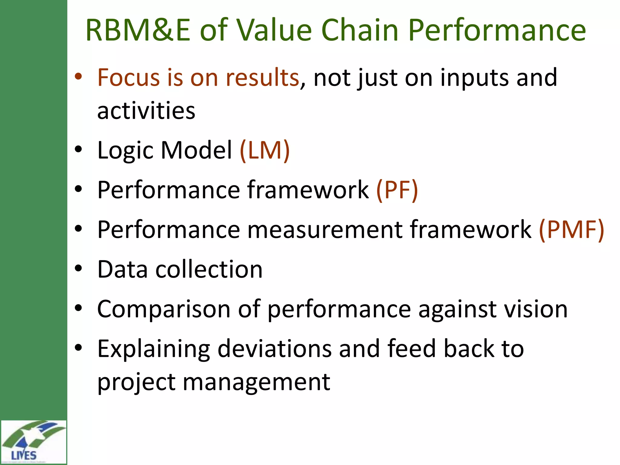 RBM&E of Value Chain Performance
• Focus is on results, not just on inputs and
  activities
• Logic Model (LM)
• Performance framework (PF)
• Performance measurement framework (PMF)
• Data collection
• Comparison of performance against vision
• Explaining deviations and feed back to
  project management
 