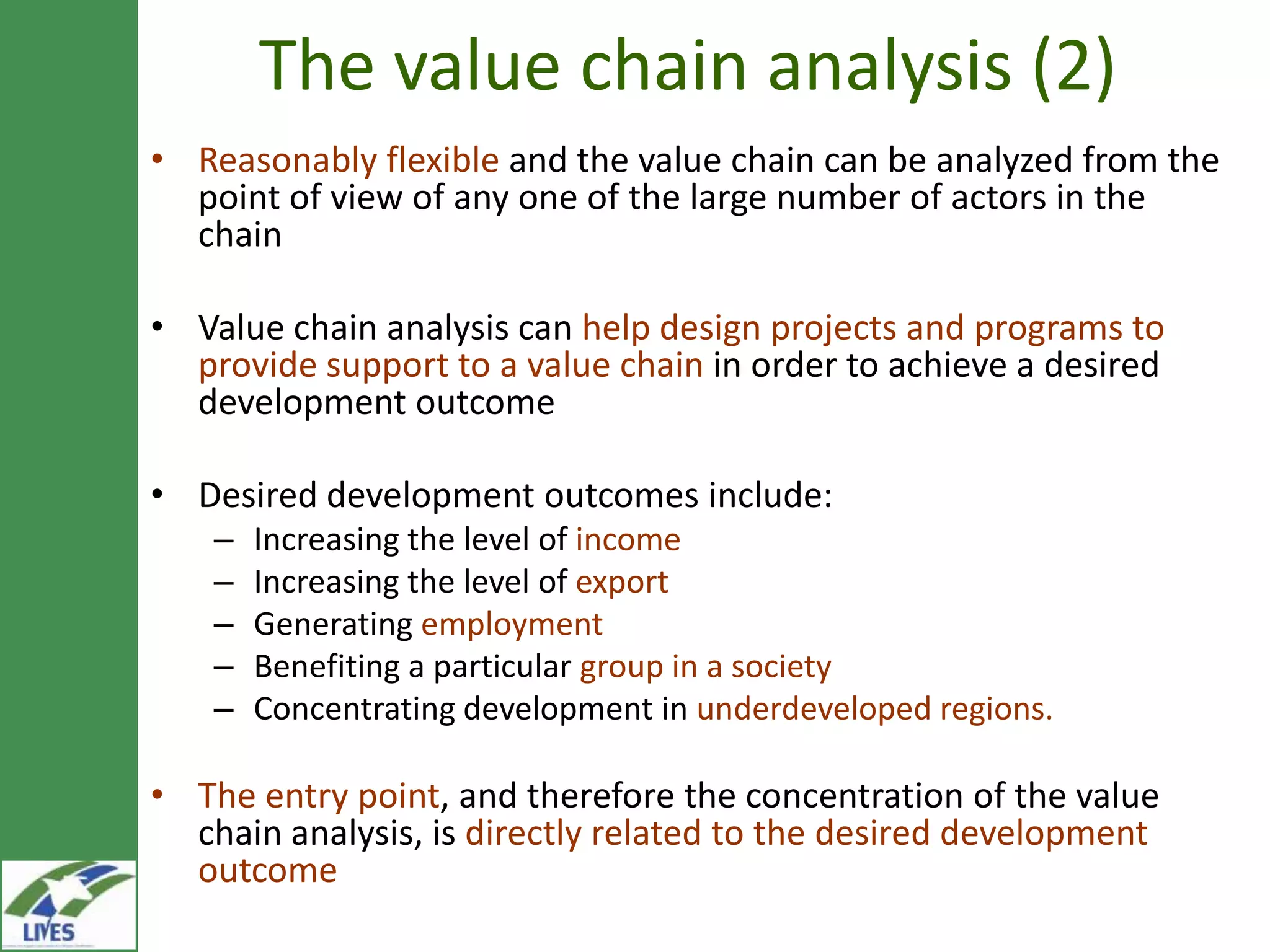 The value chain analysis (2)
• Reasonably flexible and the value chain can be analyzed from the
  point of view of any one of the large number of actors in the
  chain

• Value chain analysis can help design projects and programs to
  provide support to a value chain in order to achieve a desired
  development outcome

• Desired development outcomes include:
    –   Increasing the level of income
    –   Increasing the level of export
    –   Generating employment
    –   Benefiting a particular group in a society
    –   Concentrating development in underdeveloped regions.

• The entry point, and therefore the concentration of the value
  chain analysis, is directly related to the desired development
  outcome
 