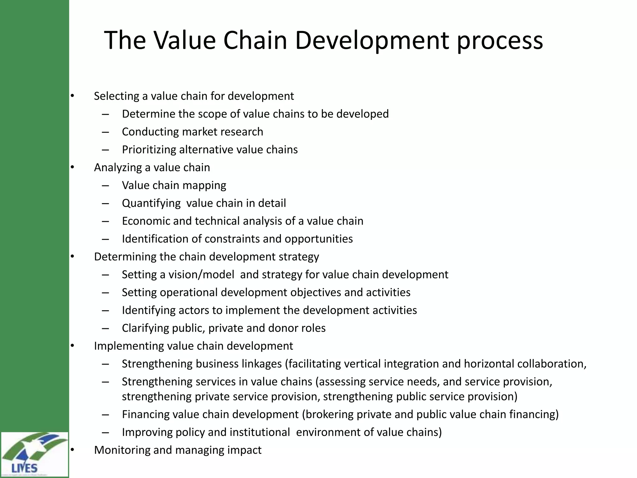 The Value Chain Development process
•   Selecting a value chain for development
     – Determine the scope of value chains to be developed
     – Conducting market research
     – Prioritizing alternative value chains
•   Analyzing a value chain
     – Value chain mapping
     – Quantifying value chain in detail
     – Economic and technical analysis of a value chain
     – Identification of constraints and opportunities
•   Determining the chain development strategy
     – Setting a vision/model and strategy for value chain development
     – Setting operational development objectives and activities
     – Identifying actors to implement the development activities
     – Clarifying public, private and donor roles
•   Implementing value chain development
     – Strengthening business linkages (facilitating vertical integration and horizontal collaboration,
     – Strengthening services in value chains (assessing service needs, and service
         provision, strengthening private service provision, strengthening public service provision)
     – Financing value chain development (brokering private and public value chain financing)
     – Improving policy and institutional environment of value chains)
•   Monitoring and managing impact
 