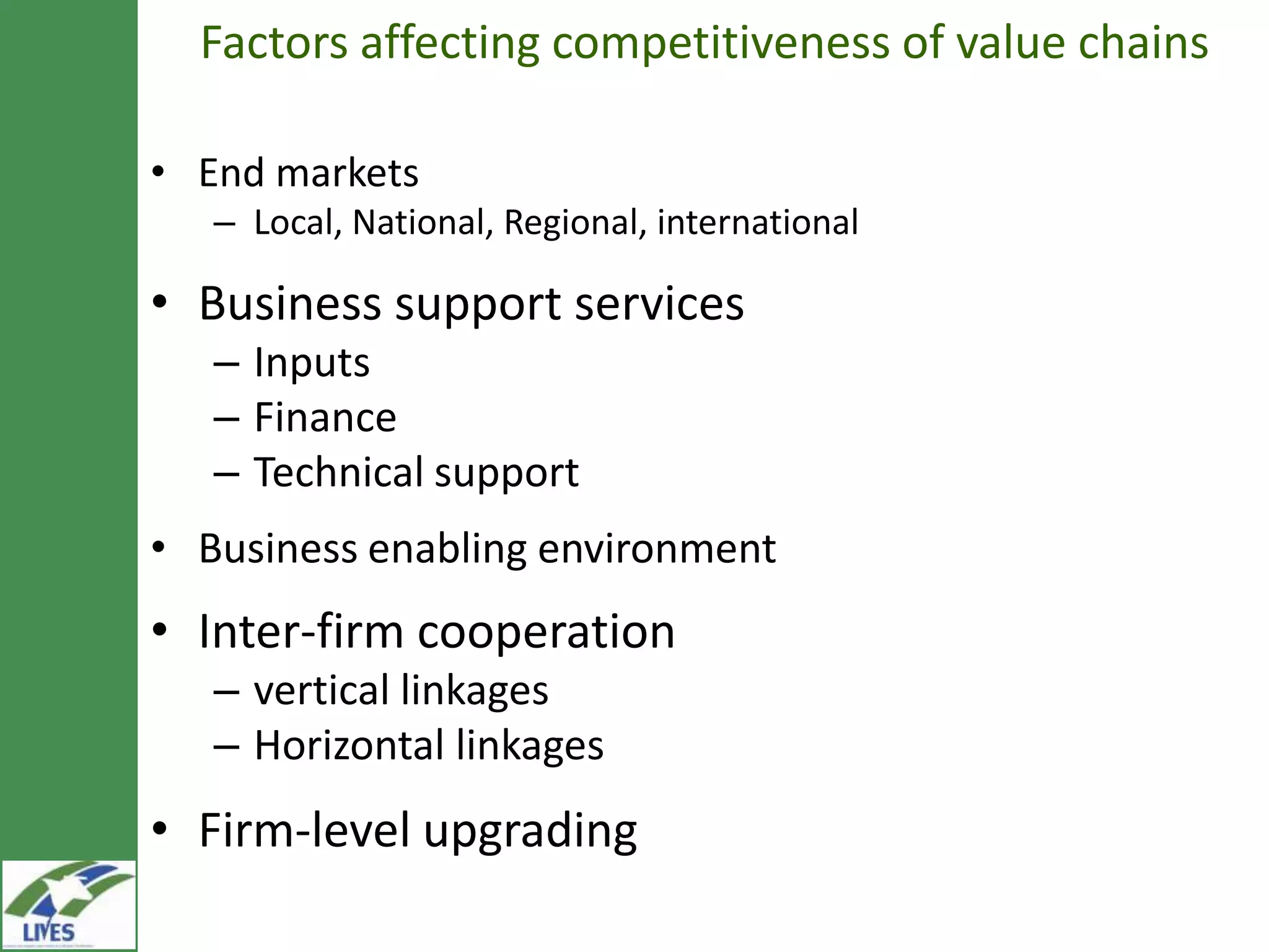Factors affecting competitiveness of value chains

• End markets
   – Local, National, Regional, international

• Business support services
   – Inputs
   – Finance
   – Technical support
• Business enabling environment
• Inter-firm cooperation
   – vertical linkages
   – Horizontal linkages
• Firm-level upgrading
 