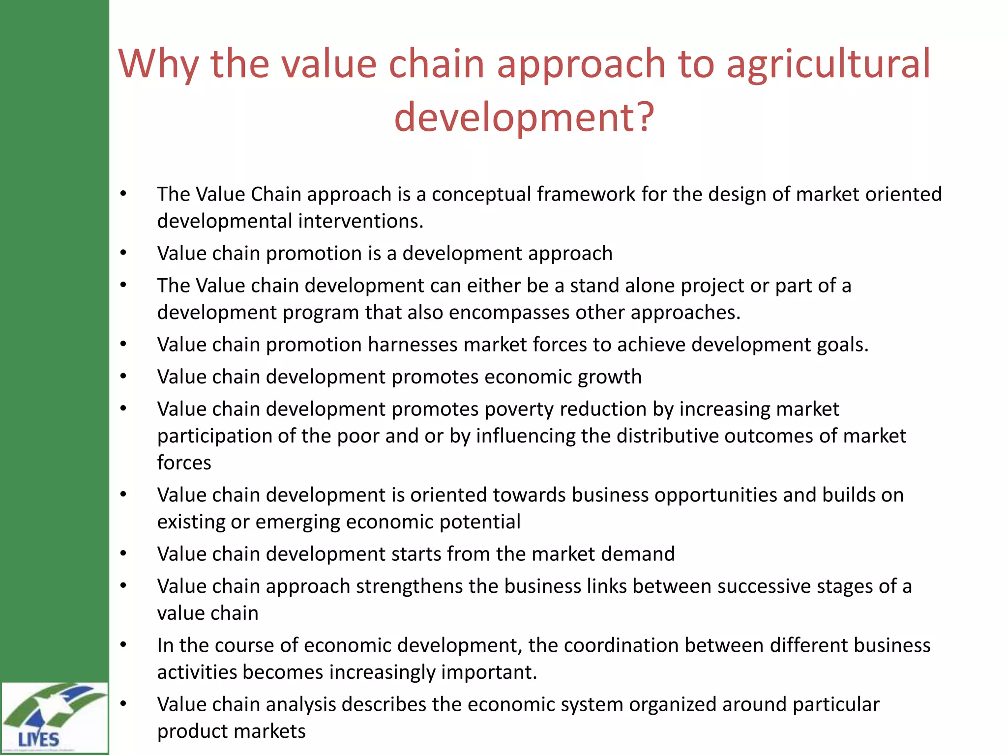 Why the value chain approach to agricultural
              development?
•   The Value Chain approach is a conceptual framework for the design of market oriented
    developmental interventions.
•   Value chain promotion is a development approach
•   The Value chain development can either be a stand alone project or part of a
    development program that also encompasses other approaches.
•   Value chain promotion harnesses market forces to achieve development goals.
•   Value chain development promotes economic growth
•   Value chain development promotes poverty reduction by increasing market
    participation of the poor and or by influencing the distributive outcomes of market
    forces
•   Value chain development is oriented towards business opportunities and builds on
    existing or emerging economic potential
•   Value chain development starts from the market demand
•   Value chain approach strengthens the business links between successive stages of a
    value chain
•   In the course of economic development, the coordination between different business
    activities becomes increasingly important.
•   Value chain analysis describes the economic system organized around particular
    product markets
 