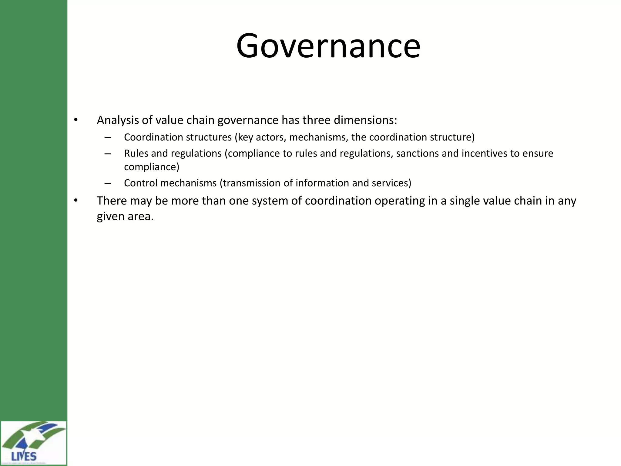 Governance
•   Analysis of value chain governance has three dimensions:
     –   Coordination structures (key actors, mechanisms, the coordination structure)
     –   Rules and regulations (compliance to rules and regulations, sanctions and incentives to ensure
         compliance)
     –   Control mechanisms (transmission of information and services)
•   There may be more than one system of coordination operating in a single value chain in any
    given area.
 