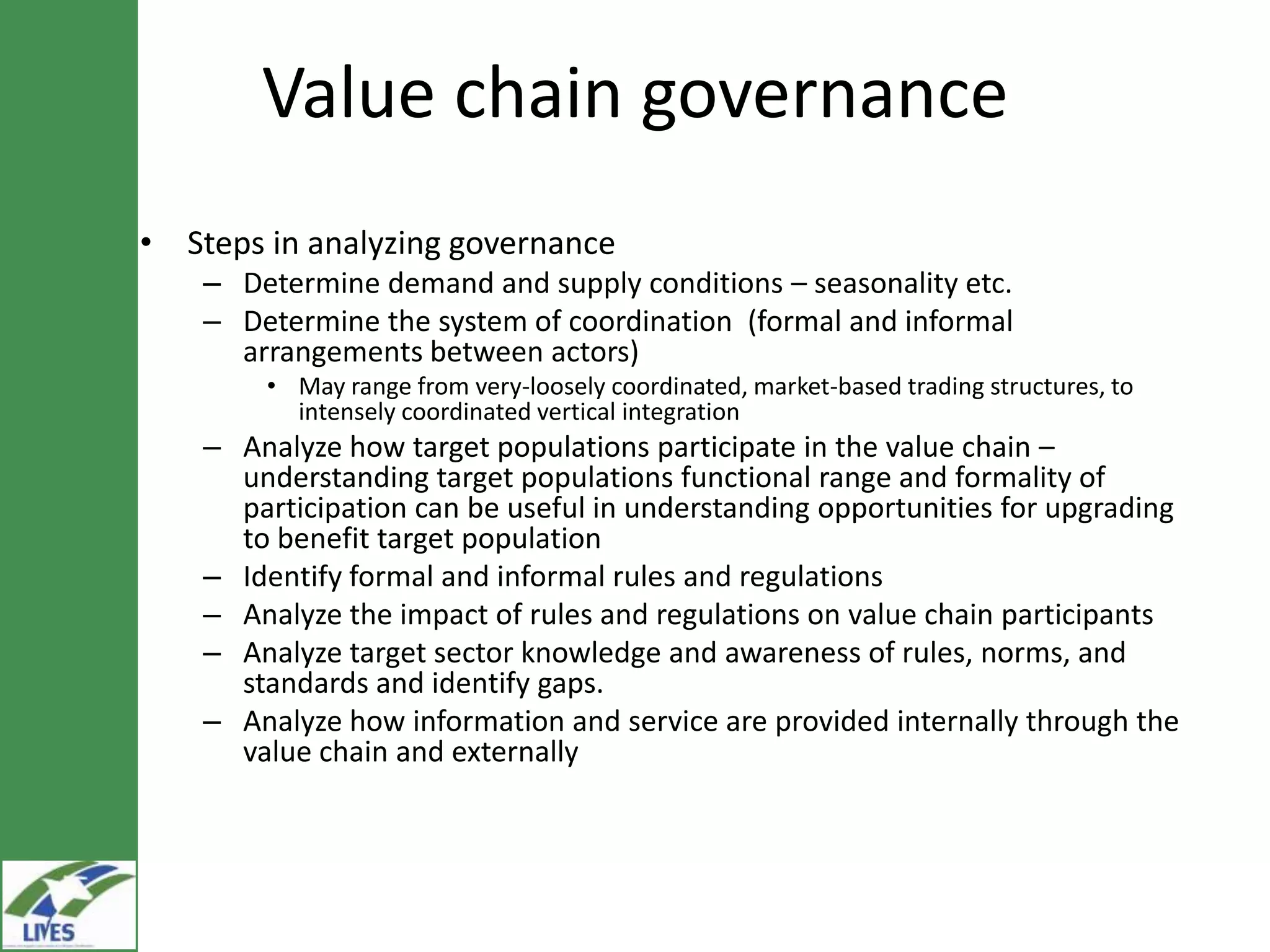 Value chain governance
• Steps in analyzing governance
    – Determine demand and supply conditions – seasonality etc.
    – Determine the system of coordination (formal and informal
      arrangements between actors)
        • May range from very-loosely coordinated, market-based trading structures, to
          intensely coordinated vertical integration
    – Analyze how target populations participate in the value chain –
      understanding target populations functional range and formality of
      participation can be useful in understanding opportunities for upgrading
      to benefit target population
    – Identify formal and informal rules and regulations
    – Analyze the impact of rules and regulations on value chain participants
    – Analyze target sector knowledge and awareness of rules, norms, and
      standards and identify gaps.
    – Analyze how information and service are provided internally through the
      value chain and externally
 