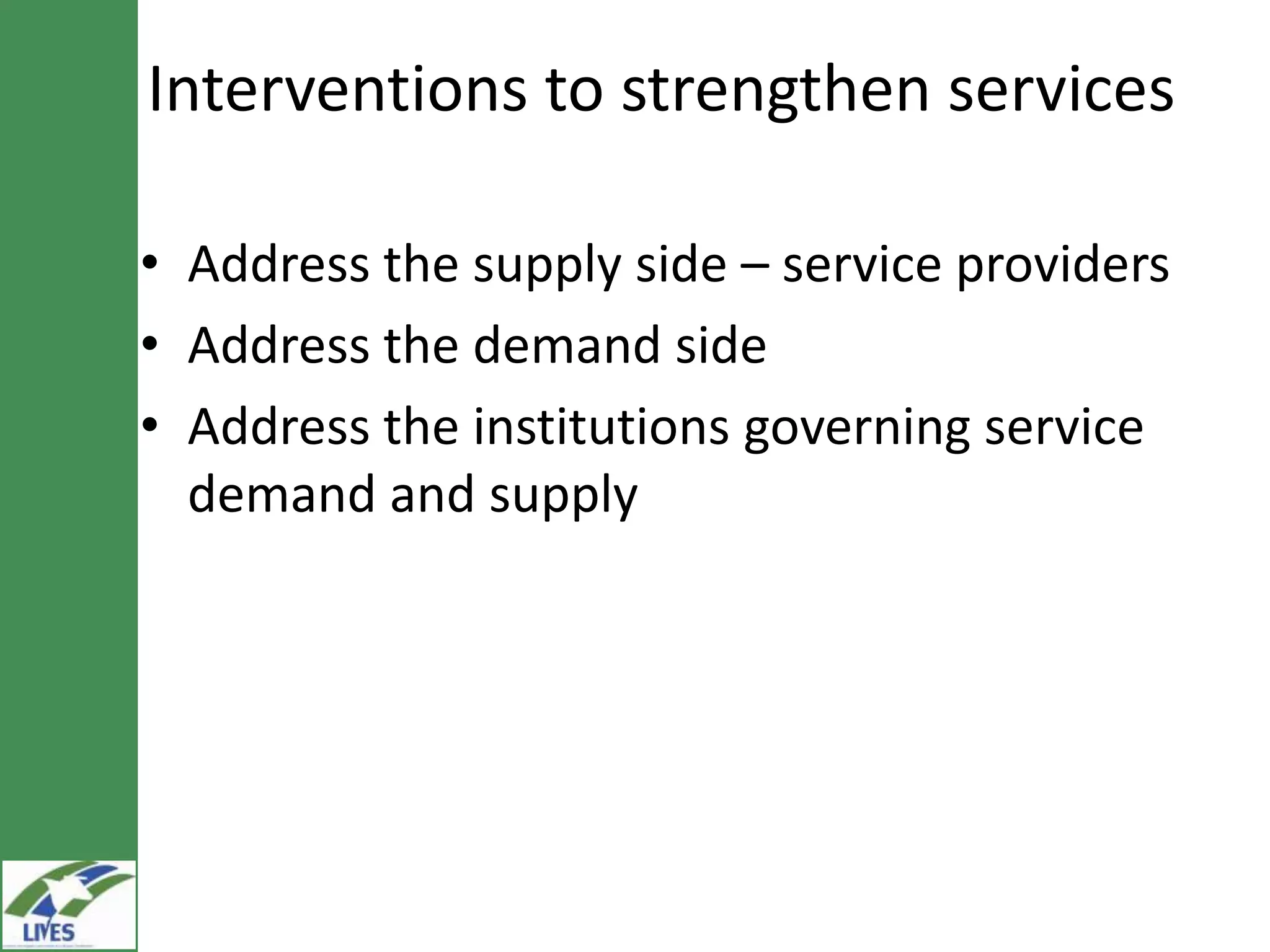 Interventions to strengthen services

• Address the supply side – service providers
• Address the demand side
• Address the institutions governing service
  demand and supply
 