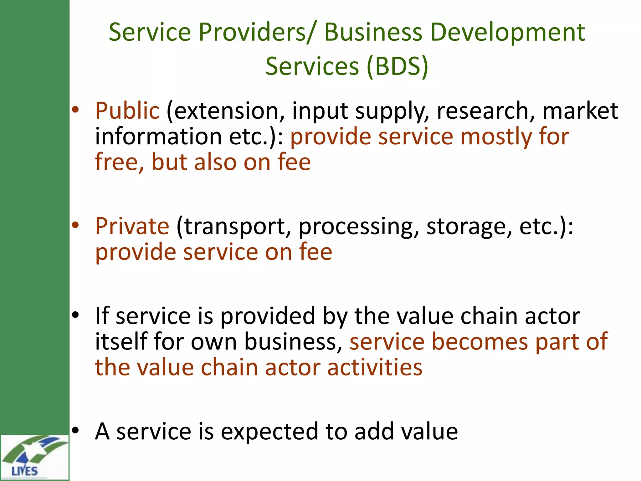 Service Providers/ Business Development
                 Services (BDS)
• Public (extension, input supply, research, market
  information etc.): provide service mostly for
  free, but also on fee

• Private (transport, processing, storage, etc.):
  provide service on fee

• If service is provided by the value chain actor
  itself for own business, service becomes part of
  the value chain actor activities

• A service is expected to add value
 