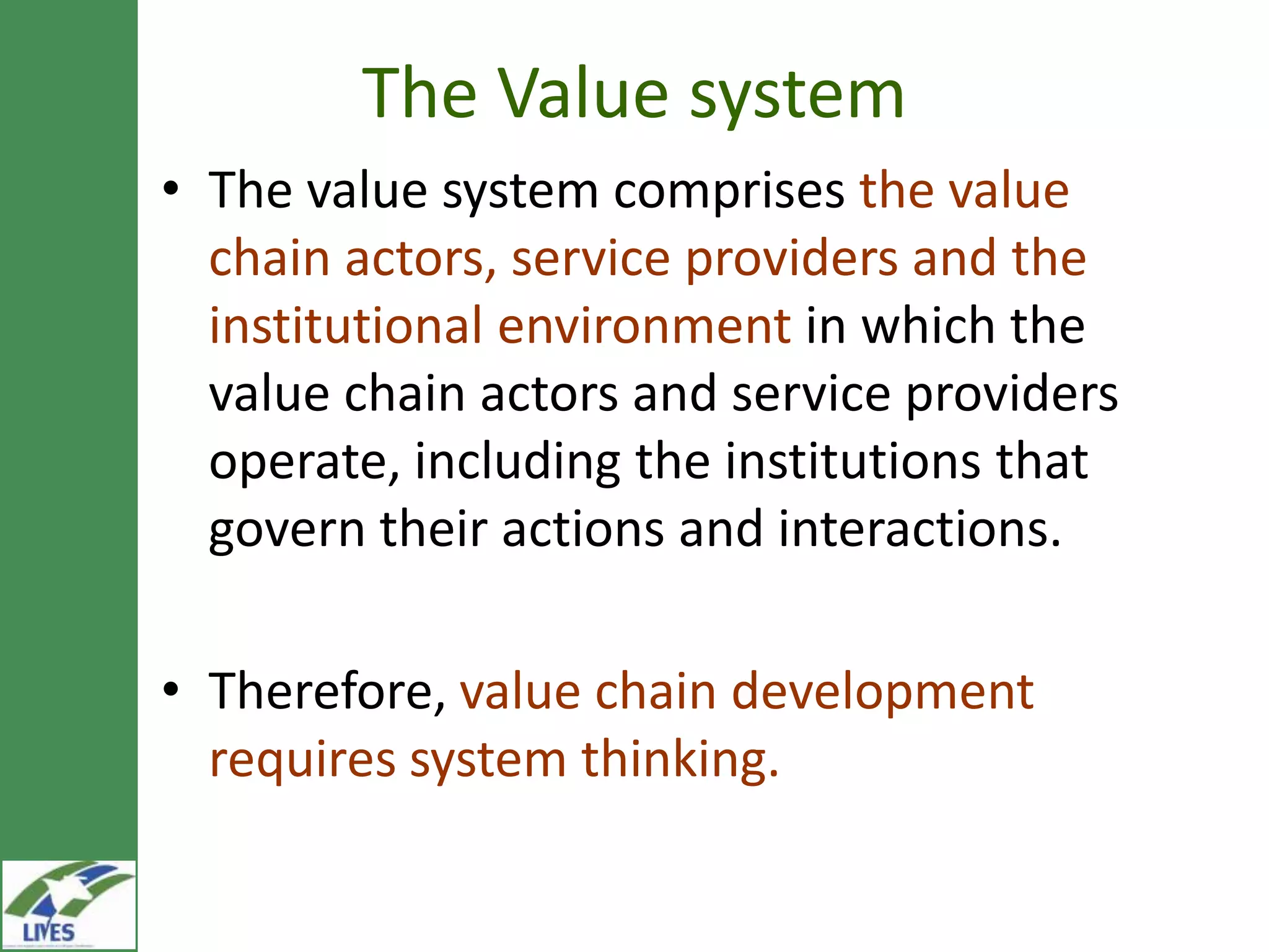 The Value system
• The value system comprises the value
  chain actors, service providers and the
  institutional environment in which the
  value chain actors and service providers
  operate, including the institutions that
  govern their actions and interactions.

• Therefore, value chain development
  requires system thinking.
 