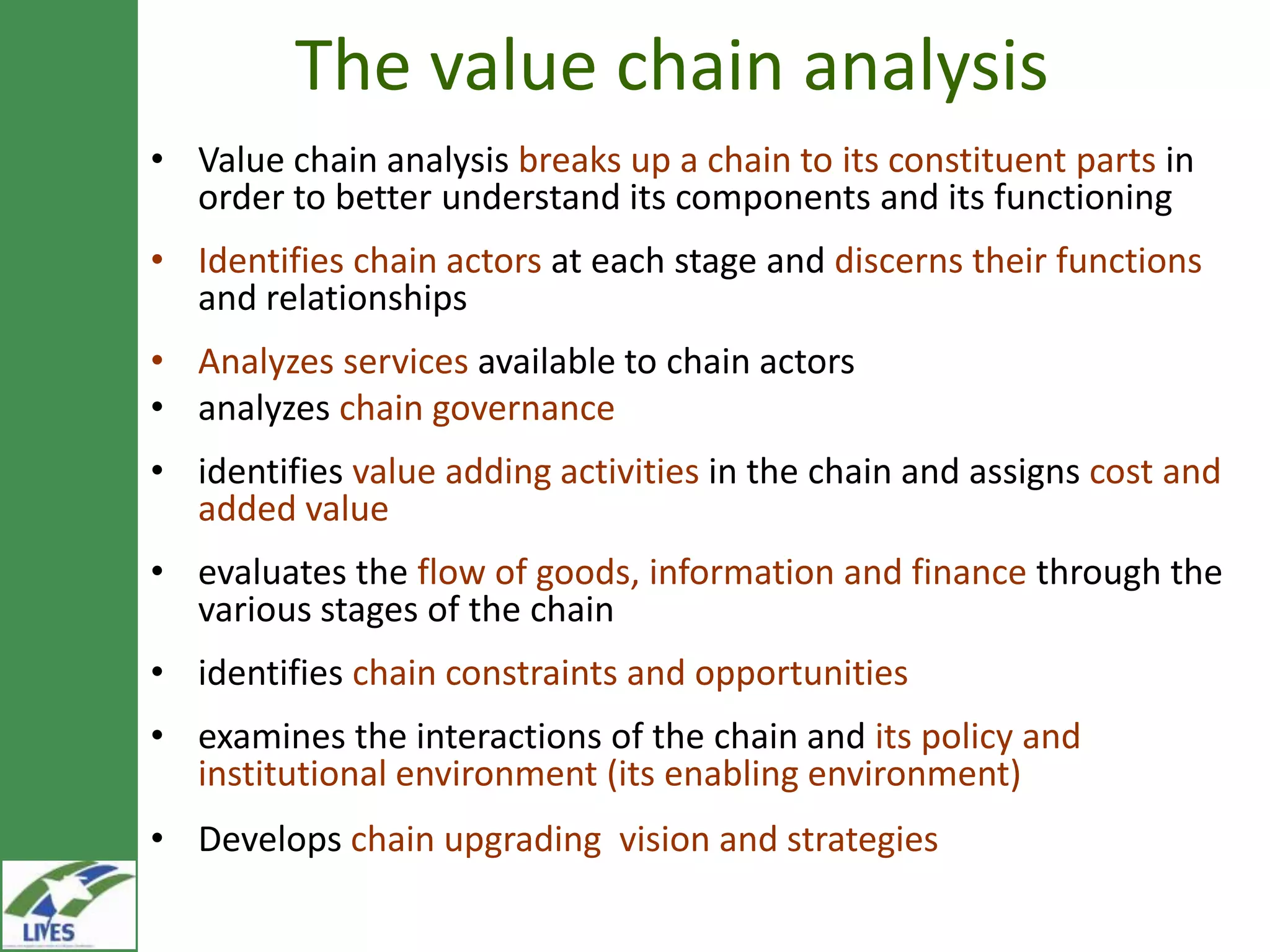 The value chain analysis
• Value chain analysis breaks up a chain to its constituent parts in
  order to better understand its components and its functioning
• Identifies chain actors at each stage and discerns their functions
  and relationships
• Analyzes services available to chain actors
• analyzes chain governance
• identifies value adding activities in the chain and assigns cost and
  added value
• evaluates the flow of goods, information and finance through the
  various stages of the chain
• identifies chain constraints and opportunities
• examines the interactions of the chain and its policy and
  institutional environment (its enabling environment)
• Develops chain upgrading vision and strategies
 