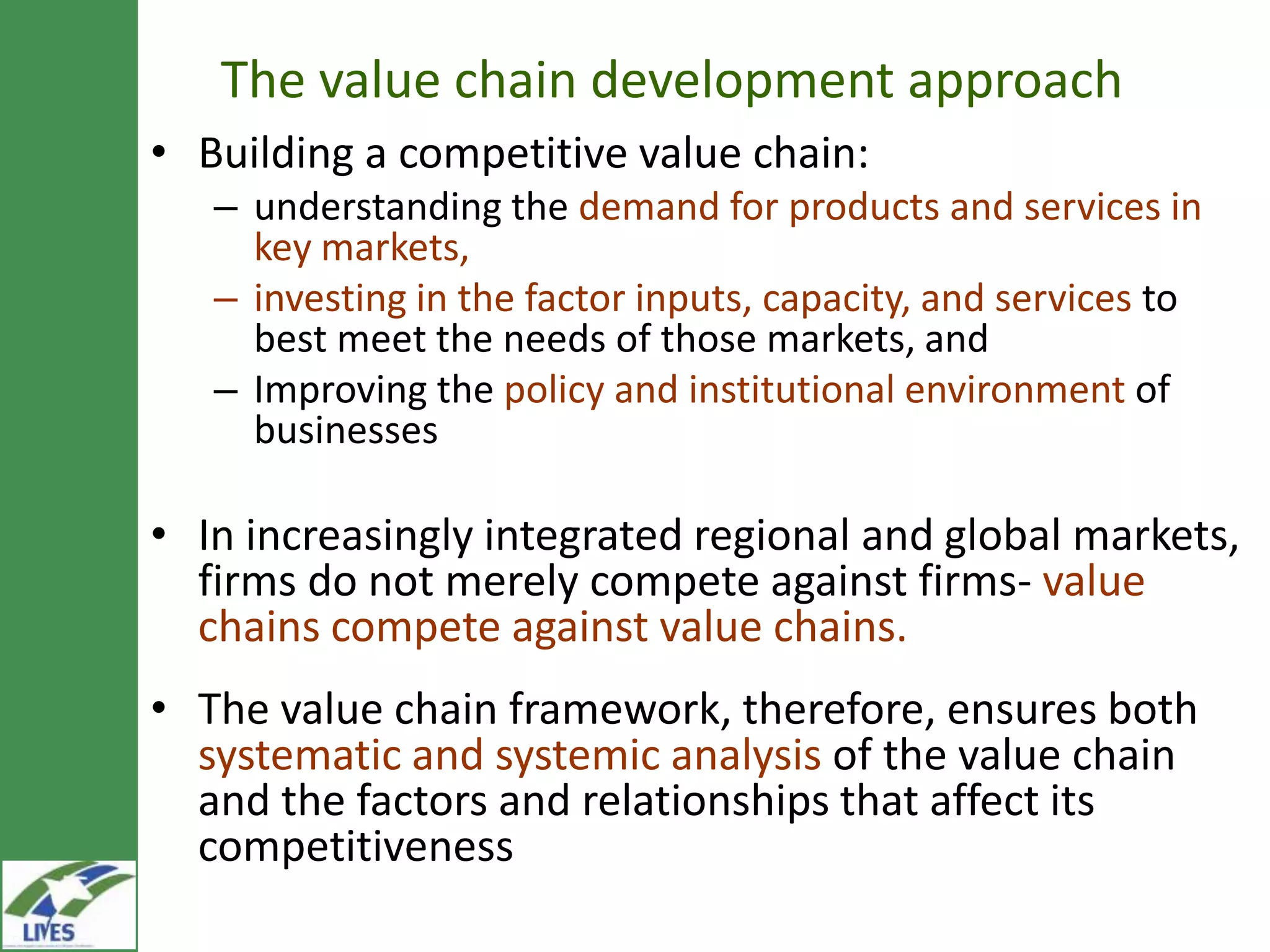 The value chain development approach
• Building a competitive value chain:
   – understanding the demand for products and services in
     key markets,
   – investing in the factor inputs, capacity, and services to
     best meet the needs of those markets, and
   – Improving the policy and institutional environment of
     businesses

• In increasingly integrated regional and global
  markets, firms do not merely compete against firms-
  value chains compete against value chains.
• The value chain framework, therefore, ensures both
  systematic and systemic analysis of the value chain
  and the factors and relationships that affect its
  competitiveness
 