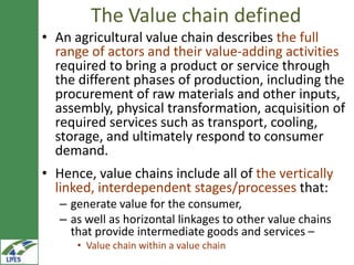 The Value chain defined
• An agricultural value chain describes the full
  range of actors and their value-adding activities
  required to bring a product or service through
  the different phases of production, including the
  procurement of raw materials and other
  inputs, assembly, physical
  transformation, acquisition of required services
  such as transport, cooling, storage, and
  ultimately respond to consumer demand.
• Hence, value chains include all of the vertically
  linked, interdependent stages/processes that:
   – generate value for the consumer,
   – as well as horizontal linkages to other value chains
     that provide intermediate goods and services –
      • Value chain within a value chain
 
