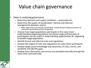 Value chain governance
• Steps in analyzing governance
    – Determine demand and supply conditions – seasonality etc.
    – Determine the system of coordination (formal and informal
      arrangements between actors)
        • May range from very-loosely coordinated, market-based trading structures, to
          intensely coordinated vertical integration
    – Analyze how target populations participate in the value chain –
      understanding target populations functional range and formality of
      participation can be useful in understanding opportunities for upgrading
      to benefit target population
    – Identify formal and informal rules and regulations
    – Analyze the impact of rules and regulations on value chain participants
    – Analyze target sector knowledge and awareness of rules, norms, and
      standards and identify gaps.
    – Analyze how information and service are provided internally through the
      value chain and externally
 