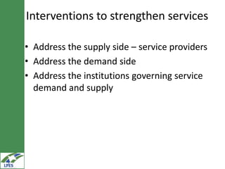 Interventions to strengthen services

• Address the supply side – service providers
• Address the demand side
• Address the institutions governing service
  demand and supply
 