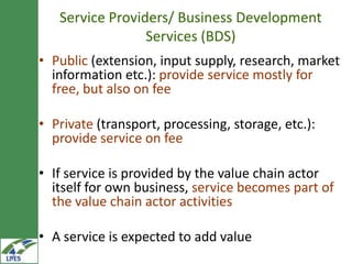 Service Providers/ Business Development
                 Services (BDS)
• Public (extension, input supply, research, market
  information etc.): provide service mostly for
  free, but also on fee

• Private (transport, processing, storage, etc.):
  provide service on fee

• If service is provided by the value chain actor
  itself for own business, service becomes part of
  the value chain actor activities

• A service is expected to add value
 