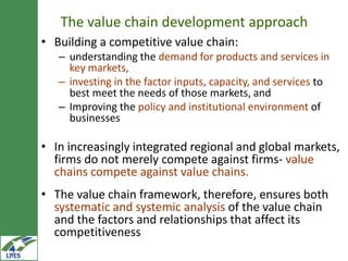 The value chain development approach
• Building a competitive value chain:
   – understanding the demand for products and services in
     key markets,
   – investing in the factor inputs, capacity, and services to
     best meet the needs of those markets, and
   – Improving the policy and institutional environment of
     businesses

• In increasingly integrated regional and global
  markets, firms do not merely compete against firms-
  value chains compete against value chains.
• The value chain framework, therefore, ensures both
  systematic and systemic analysis of the value chain
  and the factors and relationships that affect its
  competitiveness
 