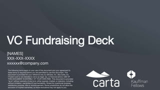 VC Fundraising Deck
[NAMES]
XXX-XXX-XXXX
xxxxxx@company.com
The following terms apply to your use of this document and your agreement to
these terms is required before you are permitted to use this document. This
document is provided for your reference only by eShares, Inc. dba Carta, Inc.
(“Carta”) and is not intended to serve as legal, tax, or financial advice. USE OF
THIS DOCUMENT IS ENTIRELY AT YOUR OWN RISK. This document is provided
“as is” without warranty of any kind, either express, implied, or statutory, including
without limitation, warranties of merchantability, fitness for a particular purpose,
satisfactory purpose, title or noninfringement. Some jurisdictions do not allow the
exclusion of implied warranties, so these exclusions may not apply to you.
 