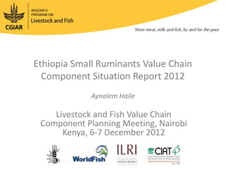 Ethiopia Small Ruminants Value Chain
  Component Situation Report 2012
             Aynalem Haile

    Livestock and Fish Value Chain
 Component Planning Meeting, Nairobi
      Kenya, 6-7 December 2012
 