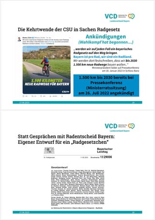 Die Kehrtwende der CSU in Sachen Radgesetz
27.06.2023 29
Ankündigungen
(Wahlkampf hat begonnen…)
„ werden wir auf jeden Fall ein bayerisches
Radgesetz auf den Weg bringen.
Bayern ist pro Rad, wir sind ein Radlland.
Wir werden dort festschreiben, dass wir bis 2030
1.500 km neue Radwege bauen wollen..“
Ministerpräsident Söder auf Pressekonferenz
am 18. Januar 2023 in Schloss Banz
1.500 km bis 2030 bereits bei
Pressekonferenz
(Ministerratssitzung)
am 26. Juli 2022 angekündigt
Statt Gesprächen mit Radentscheid Bayern:
Eigener Entwurf für ein „Radgesetzchen“
27.06.2023 30
 
