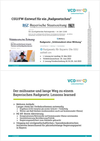 CSU/FW-Entwurf für ein „Radgesetzchen“
27.06.2023 33
https://www.msn.com/de-de/finanzen/other/radgesetz-sch%C3%B6nmalerei-ohne-wirkung/ar-AA1cdXjg
https://www.bayerische-staatszeitung.de/staatszeitung/politik/detailansicht-politik/artikel/ein-durchgehendes-radwegenetz-im-jahr-2160.html#topPosition
https://www.sueddeutsche.de/bayern/csu-soeder-volksentscheide-radentscheid-bienen-politik-strategie-1.5888028
https://www.ovb-online.de/meinung/kommentare/radgesetz-fuer-bayern-die-csu-sattelt-um-92293517.html
 1. Lesung im Landtag: 23. Mai 2023
 Verkehrsausschuss 20. Juni 2023
 2. Lesung/Verabschiedung 18./19./20. Juli 2023
Der mühsame und lange Weg zu einem
Bayerischen Radgesetz: Lessons learned
27.06.2023 34
 Mehrere Anläufe:
Langer Atem bei Verkehrsthemen notwendig
 Ergebnis (CSU-Gesetz) als erster Schritt = Teilerfolg
 Weiter am Ball bleiben (insbesondere auch auf kommunaler Ebene)
 RE-BY: Breite Aktivierung
 Kooperationen/Netzwerke auf kommunaler Ebene entstanden
 Sensibilisierung Bevölkerung/Politik
 Regierungsmehrheit zum Handeln gebracht
 Umgang mit zivilgesellschaftlichen / basisdemokratischen
Initiativen bezeichnend für jahrzehntelange Regierungspartei
in Bayern
 
