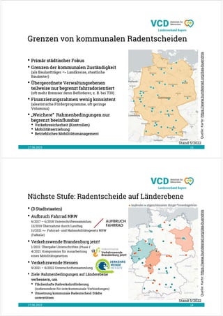 Grenzen von kommunalen Radentscheiden
27.06.2023 13
Stand 5/2022
Quelle:
Karte:
https://www.bundesrad.org/das-buendnis
• Primär städtischer Fokus
• Grenzen der kommunalen Zuständigkeit
(als Baulastträger => Landkreise, staatliche
Bauämter)
• Übergeordnete Verwaltungsebenen
teilweise nur begrenzt fahrradorientiert
(oft mehr Bremser denn Beförderer, z. B. bei T30)
• Finanzierungsrahmen wenig konsistent
(aleatorische Förderprogramme, oft geringe
Volumina)
• „Weichere“ Rahmenbedingungen nur
begrenzt beeinflussbar
• Verkehrssicherheit (Kontrollen)
• Mobilitätserziehung
• Betriebliches Mobilitätsmanagement
Nächste Stufe: Radentscheide auf Länderebene
27.06.2023 14
Quelle:
Karte:
https://www.bundesrad.org/das-buendnis
• (3 Stadtstaaten)
• Aufbruch Fahrrad NRW
6/2017 – 6/2018 Unterschriftensammlung
12/2019 Übernahme durch Landtag
11/2021 => Fahrrad- und Nahmobilitätsgesetz NRW
(FaNaGe)
• Verkehrswende Brandenburg jetzt!
1/2021: Übergabe Unterschriften (Phase 1)
4/2021: Kompromiss für Ausarbeitung
eines Mobilitätsgesetzes
• Verkehrswende Hessen
9/2021 – 8/2022 Unterschriftensammlung
• Ziele: Rahmenbedingungen auf Länderebene
verbessern, um
• Flächenhafte Radverkehrsförderung
(insbesondere für interkommunale Verbindungen)
• Umsetzung kommunale Radentscheid-Städte
unterstützen
Stand 5/2022
 