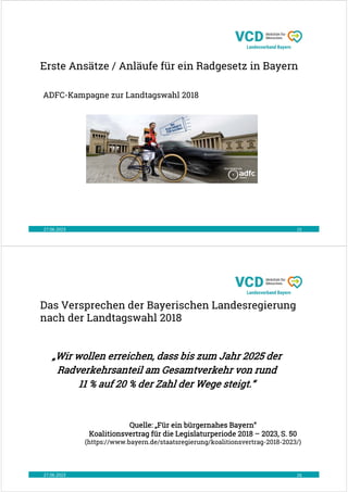 Erste Ansätze / Anläufe für ein Radgesetz in Bayern
27.06.2023 15
ADFC-Kampagne zur Landtagswahl 2018
Das Versprechen der Bayerischen Landesregierung
nach der Landtagswahl 2018
27.06.2023 16
„Wir wollen erreichen, dass bis zum Jahr 2025 der
Radverkehrsanteil am Gesamtverkehr von rund
11 % auf 20 % der Zahl der Wege steigt.“
Quelle: „Für ein bürgernahes Bayern“
Koalitionsvertrag für die Legislaturperiode 2018 – 2023, S. 50
(https://www.bayern.de/staatsregierung/koalitionsvertrag-2018-2023/)
 