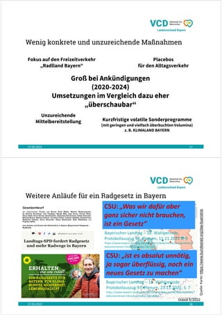 Wenig konkrete und unzureichende Maßnahmen
27.06.2023 17
Fokus auf den Freizeitverkehr
„Radlland Bayern“
Groß bei Ankündigungen
(2020-2024)
Umsetzungen im Vergleich dazu eher
„überschaubar“
Kurzfristige volatile Sonderprogramme
(mit geringen und vielfach überbuchten Volumina)
z. B. KLIMALAND BAYERN
Placebos
für den Alltagsverkehr
Unzureichende
Mittelbereitstellung
Weitere Anläufe für ein Radgesetz in Bayern
27.06.2023 18
Quelle:
Karte:
https://www.bundesrad.org/das-buendnis
Stand 5/2022
Bayerischer Landtag – 18. Wahlperiode
Protokollauszug 97. Plenum, 23.11.2021, S. 7
https://www.bayern.landtag.de/parlament/dokumente/drucksachen/?
dokumentenart=Drucksache&q=18/18964
CSU: „ist es absolut unnötig,
ja sogar überflüssig, noch ein
neues Gesetz zu machen“
CSU: „Was wir dafür aber
ganz sicher nicht brauchen,
ist ein Gesetz“
Bayerischer Landtag – 18. Wahlperiode,
Protokollauszug 96. Plenum, 11.11.2021 S. 9
https://www.bayern.landtag.de/parlament/dokumente/drucksachen/?
dokumentenart=Drucksache&q=18/18477
 