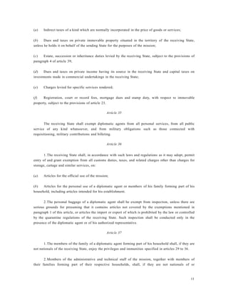 11
(a) Indirect taxes of a kind which are normally incorporated in the price of goods or services;
(b) Dues and taxes on private immovable property situated in the territory of the receiving State,
unless he holds it on behalf of the sending State for the purposes of the mission;
(c) Estate, succession or inheritance duties levied by the receiving State, subject to the provisions of
paragraph 4 of article 39;
(d) Dues and taxes on private income having its source in the receiving State and capital taxes on
investments made in commercial undertakings in the receiving State;
(e) Charges levied for specific services rendered;
(f) Registration, court or record fees, mortgage dues and stamp duty, with respect to immovable
property, subject to the provisions of article 23.
Article 35
The receiving State shall exempt diplomatic agents from all personal services, from all public
service of any kind whatsoever, and from military obligations such as those connected with
requisitioning, military contributions and billeting.
Article 36
1.The receiving State shall, in accordance with such laws and regulations as it may adopt, permit
entry of and grant exemption from all customs duties, taxes, and related charges other than charges for
storage, cartage and similar services, on:
(a) Articles for the official use of the mission;
(b) Articles for the personal use of a diplomatic agent or members of his family forming part of his
household, including articles intended for his establishment.
2.The personal baggage of a diplomatic agent shall be exempt from inspection, unless there are
serious grounds for presuming that it contains articles not covered by the exemptions mentioned in
paragraph 1 of this article, or articles the import or export of which is prohibited by the law or controlled
by the quarantine regulations of the receiving State. Such inspection shall be conducted only in the
presence of the diplomatic agent or of his authorized representative.
Article 37
1.The members of the family of a diplomatic agent forming part of his household shall, if they are
not nationals of the receiving State, enjoy the privileges and immunities specified in articles 29 to 36.
2.Members of the administrative and technical staff of the mission, together with members of
their families forming part of their respective households, shall, if they are not nationals of or
 