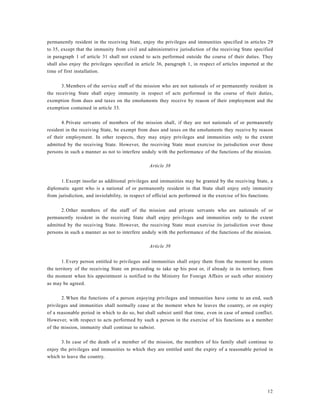 12
permanently resident in the receiving State, enjoy the privileges and immunities specified in articles 29
to 35, except that the immunity from civil and administrative jurisdiction of the receiving State specified
in paragraph 1 of article 31 shall not extend to acts performed outside the course of their duties. They
shall also enjoy the privileges specified in article 36, paragraph 1, in respect of articles imported at the
time of first installation.
3.Members of the service staff of the mission who are not nationals of or permanently resident in
the receiving State shall enjoy immunity in respect of acts performed in the course of their duties,
exemption from dues and taxes on the emoluments they receive by reason of their employment and the
exemption contained in article 33.
4.Private servants of members of the mission shall, if they are not nationals of or permanently
resident in the receiving State, be exempt from dues and taxes on the emoluments they receive by reason
of their employment. In other respects, they may enjoy privileges and immunities only to the extent
admitted by the receiving State. However, the receiving State must exercise its jurisdiction over those
persons in such a manner as not to interfere unduly with the performance of the functions of the mission.
Article 38
1.Except insofar as additional privileges and immunities may be granted by the receiving State, a
diplomatic agent who is a national of or permanently resident in that State shall enjoy only immunity
from jurisdiction, and inviolability, in respect of official acts performed in the exercise of his functions.
2.Other members of the staff of the mission and private servants who are nationals of or
permanently resident in the receiving State shall enjoy privileges and immunities only to the extent
admitted by the receiving State. However, the receiving State must exercise its jurisdiction over those
persons in such a manner as not to interfere unduly with the performance of the functions of the mission.
Article 39
1.Every person entitled to privileges and immunities shall enjoy them from the moment he enters
the territory of the receiving State on proceeding to take up his post or, if already in its territory, from
the moment when his appointment is notified to the Ministry for Foreign Affairs or such other ministry
as may be agreed.
2.When the functions of a person enjoying privileges and immunities have come to an end, such
privileges and immunities shall normally cease at the moment when he leaves the country, or on expiry
of a reasonable period in which to do so, but shall subsist until that time, even in case of armed conflict.
However, with respect to acts performed by such a person in the exercise of his functions as a member
of the mission, immunity shall continue to subsist.
3.In case of the death of a member of the mission, the members of his family shall continue to
enjoy the privileges and immunities to which they are entitled until the expiry of a reasonable period in
which to leave the country.
 