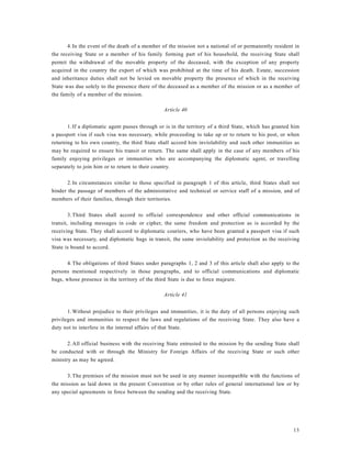 13
4.In the event of the death of a member of the mission not a national of or permanently resident in
the receiving State or a member of his family forming part of his household, the receiving State shall
permit the withdrawal of the movable property of the deceased, with the exception of any property
acquired in the country the export of which was prohibited at the time of his death. Estate, succession
and inheritance duties shall not be levied on movable property the presence of which in the receiving
State was due solely to the presence there of the deceased as a member of the mission or as a member of
the family of a member of the mission.
Article 40
1.If a diplomatic agent passes through or is in the territory of a third State, which has granted him
a passport visa if such visa was necessary, while proceeding to take up or to return to his post, or when
returning to his own country, the third State shall accord him inviolability and such other immunities as
may be required to ensure his transit or return. The same shall apply in the case of any members of his
family enjoying privileges or immunities who are accompanying the diplomatic agent, or travelling
separately to join him or to return to their country.
2.In circumstances similar to those specified in paragraph 1 of this article, third States shall not
hinder the passage of members of the administrative and technical or service staff of a mission, and of
members of their families, through their territories.
3.Third States shall accord to official correspondence and other official communications in
transit, including messages in code or cipher, the same freedom and protection as is accorded by the
receiving State. They shall accord to diplomatic couriers, who have been granted a passport visa if such
visa was necessary, and diplomatic bags in transit, the same inviolability and protection as the receiving
State is bound to accord.
4.The obligations of third States under paragraphs 1, 2 and 3 of this article shall also apply to the
persons mentioned respectively in those paragraphs, and to official communications and diplomatic
bags, whose presence in the territory of the third State is due to force majeure.
Article 41
1.Without prejudice to their privileges and immunities, it is the duty of all persons enjoying such
privileges and immunities to respect the laws and regulations of the receiving State. They also have a
duty not to interfere in the internal affairs of that State.
2.All official business with the receiving State entrusted to the mission by the sending State shall
be conducted with or through the Ministry for Foreign Affairs of the receiving State or such other
ministry as may be agreed.
3.The premises of the mission must not be used in any manner incompatible with the functions of
the mission as laid down in the present Convention or by other rules of general international law or by
any special agreements in force between the sending and the receiving State.
 