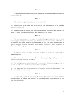 14
Article 42
A diplomatic agent shall not in the receiving State practise for personal profit any professional or
commercial activity.
Article 43
The function of a diplomatic agent comes to an end, inter alia:
(a) On notification by the sending State to the receiving State that the function of the diplomatic
agent has come to an end;
(b) On notification by the receiving State to the sending State that, in accordance with paragraph 2 of
article 9, it refuses to recognize the diplomatic agent as a member of the mission.
Article 44
The receiving State must, even in case of armed conflict, grant facilities in order to enable
persons enjoying privileges and immunities, other than nationals of the receiving State, and members of
the families of such persons irrespective of their nationality, to leave at the earliest possible moment. It
must, in particular, in case of need, place at their disposal the necessary means of transport for
themselves and their property.
Article 45
If diplomatic relations are broken off between two States, or if a mission is permanently or
temporarily recalled:
(a) The receiving State must, even in case of armed conflict, respect and protect the premises of the
mission, together with its property and archives;
(b) The sending State may entrust the custody of the premises of the mission, together with its
property and archives, to a third State acceptable to the receiving State;
(c) The sending State may entrust the protection of its interests and those of its nationals to a third
State acceptable to the receiving State.
Article 46
A sending State may with the prior consent of a receiving State, and at the request of a third State
not represented in the receiving State, undertake the temporary protection of the interests of the third
State and of its nationals.
 