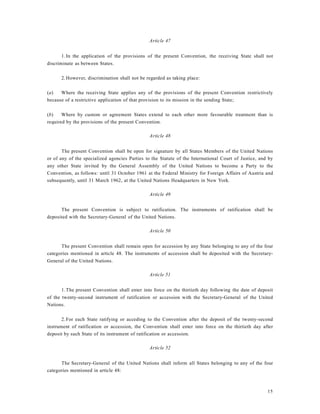 15
Article 47
1.In the application of the provisions of the present Convention, the receiving State shall not
discriminate as between States.
2.However, discrimination shall not be regarded as taking place:
(a) Where the receiving State applies any of the provisions of the present Convention restrictively
because of a restrictive application of that provision to its mission in the sending State;
(b) Where by custom or agreement States extend to each other more favourable treatment than is
required by the provisions of the present Convention.
Article 48
The present Convention shall be open for signature by all States Members of the United Nations
or of any of the specialized agencies Parties to the Statute of the International Court of Justice, and by
any other State invited by the General Assembly of the United Nations to become a Party to the
Convention, as follows: until 31 October 1961 at the Federal Ministry for Foreign Affairs of Austria and
subsequently, until 31 March 1962, at the United Nations Headquarters in New York.
Article 49
The present Convention is subject to ratification. The instruments of ratification shall be
deposited with the Secretary-General of the United Nations.
Article 50
The present Convention shall remain open for accession by any State belonging to any of the four
categories mentioned in article 48. The instruments of accession shall be deposited with the Secretary-
General of the United Nations.
Article 51
1.The present Convention shall enter into force on the thirtieth day following the date of deposit
of the twenty-second instrument of ratification or accession with the Secretary-General of the United
Nations.
2.For each State ratifying or acceding to the Convention after the deposit of the twenty-second
instrument of ratification or accession, the Convention shall enter into force on the thirtieth day after
deposit by such State of its instrument of ratification or accession.
Article 52
The Secretary-General of the United Nations shall inform all States belonging to any of the four
categories mentioned in article 48:
 