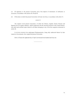 16
(a) Of signatures to the present Convention and of the deposit of instruments of ratification or
accession, in accordance with articles 48, 49 and 50;
(b) Of the date on which the present Convention will enter into force, in accordance with article 51.
Article 53
The original of the present Convention, of which the Chinese, English, French, Russian and
Spanish texts are equally authentic, shall be deposited with the Secretary-General of the United Nations,
who shall send certified copies thereof to all States belonging to any of the four categories mentioned in
article 48.
IN WITNESS WHEREOF the undersigned Plenipotentiaries, being duly authorized thereto by their
respective Governments, have signed the present Convention.
DONE at Vienna this eighteenth day of April one thousand nine hundred and sixty-one.
_____________
 