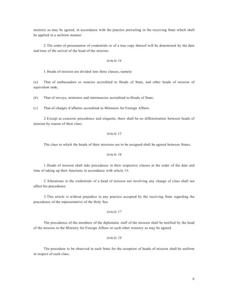 6
ministry as may be agreed, in accordance with the practice prevailing in the receiving State which shall
be applied in a uniform manner.
2.The order of presentation of credentials or of a true copy thereof will be determined by the date
and time of the arrival of the head of the mission.
Article 14
1.Heads of mission are divided into three classes, namely:
(a) That of ambassadors or nuncios accredited to Heads of State, and other heads of mission of
equivalent rank;
(b) That of envoys, ministers and internuncios accredited to Heads of State;
(c) That of chargés d’affaires accredited to Ministers for Foreign Affairs.
2.Except as concerns precedence and etiquette, there shall be no differentiation between heads of
mission by reason of their class.
Article 15
The class to which the heads of their missions are to be assigned shall be agreed between States.
Article 16
1.Heads of mission shall take precedence in their respective classes in the order of the date and
time of taking up their functions in accordance with article 13.
2.Alterations in the credentials of a head of mission not involving any change of class shall not
affect his precedence.
3.This article is without prejudice to any practice accepted by the receiving State regarding the
precedence of the representative of the Holy See.
Article 17
The precedence of the members of the diplomatic staff of the mission shall be notified by the head
of the mission to the Ministry for Foreign Affairs or such other ministry as may be agreed.
Article 18
The procedure to be observed in each State for the reception of heads of mission shall be uniform
in respect of each class.
 