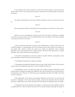 8
2.The exemption from taxation referred to in this article shall not apply to such dues and taxes
payable under the law of the receiving State by persons contracting with the sending State or the head of
the mission.
Article 24
The archives and documents of the mission shall be inviolable at any time and wherever they may
be.
Article 25
The receiving State shall accord full facilities for the performance of the functions of the mission.
Article 26
Subject to its laws and regulations concerning zones entry into which is prohibited or regulated
for reasons of national security, the receiving State shall ensure to all members of the mission freedom
of movement and travel in its territory.
Article 27
1.The receiving State shall permit and protect free communication on the part of the mission for
all official purposes. In communicating with the Government and the other missions and consulates of
the sending State, wherever situated, the mission may employ all appropriate means, including
diplomatic couriers and messages in code or cipher. However, the mission may install and use a wireless
transmitter only with the consent of the receiving State.
2.The official correspondence of the mission shall be inviolable. Official correspondence means
all correspondence relating to the mission and its functions.
3.The diplomatic bag shall not be opened or detained.
4.The packages constituting the diplomatic bag must bear visible external marks of their character
and may contain only diplomatic documents or articles intended for official use.
5.The diplomatic courier, who shall be provided with an official document indicating his status
and the number of packages constituting the diplomatic bag, shall be protected by the receiving State in
the performance of his functions. He shall enjoy person inviolability and shall not be liable to any form
of arrest or detention.
6.The sending State or the mission may designate diplomatic couriers ad hoc. In such cases the
provisions of paragraph 5 of this article shall also apply, except that the immunities therein mentioned
shall cease to apply when such a courier has delivered to the consignee the diplomatic bag in his charge.
7.A diplomatic bag may be entrusted to the captain of a commercial aircraft scheduled to land at
an authorized port of entry. He shall be provided with an official document indicating the number of
 
