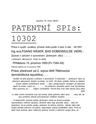 vyicřero 15. února McG1 :
PATENTNÍ SPIs:
10302
Právo k využití vynálezu přísluší státu podle 3 odst. 6 zák. . 34/1957
Ing woLFGANG NÄSER, BAD DÜBENMULDE (NDR) :
Způsob n zařízení k vyrovnávání závitevých válců . . . . . .
u přesných válcovacích ctrcjů na závity
. Přihlášeno 15. prosince 1959 (Pv 7284-59)
Platnost patentu od 15. prosince 1959
Právo přednosti od 2. srpna i949 TNěmecká
demókrětická republika) . . .
Vynález se týká způsobu a zařízení k vyrovnávání či seřizování - : závitových válců na
přesných válcovacích strojích na závity, na nichž : 62 závity vyrábějí dvěma ve stejném
smyslu otáčení poháněnými závito- : :: válcí, pohybovanými navzájem při válcování
napříč ke směru: svých os. - . . . . . . . . Ko zhotovcní přesného závitu musí být závitové
válce upraveny na- : . . . vzájem rovnoběžně. Kromě toho musí čelní plochy obou válců
ležet
a v téže rovině a konečně musí být vrcholy závitů jednoho válce vyrov. . . , nány tak, že
jsou umístčny přesně proti závitovým drážkám druhého . . . . . . . . . . . .
- . K nestavování správné polohy závitových chodů se dosud používalo . . . .
nepohodlných měřicích způsobů. Závitové válce byly zpravidla vyřizo- . vány tím
způsobom, že se uvolnila spojka, zařazená do náhonu jednoho , tatento válec bylo
možno převést otáčcním do polohy, odpovídající poloze protilehlého válce. Proto se
vložil mezí závítové válce. kalibrový závitový svorník a otáčením spojky vlevo, po
 