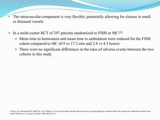  The intravascular component is very flexible, potentially allowing for closure in small
or diseased vessels.
 In a multi-center RCT of 297 patients randomized to FISH or MC:[4]
 Mean time to hemostasis and mean time to ambulation were reduced for the FISH
cohort compared to MC (8.9 vs 17.2 min and 2.4 vs 4.3 hours)
 There were no significant differences in the rates of adverse events between the two
cohorts in this study
4. Bavry AA, Raymond RE, Bhatt DL, et al. Efficacy of a novel procedure sheath and closure device during diagnostic catheterization: the multicenter randomized clinical trial
of the FISH device. J Invasive Cardiol. 2008;20(4):152–6.
 