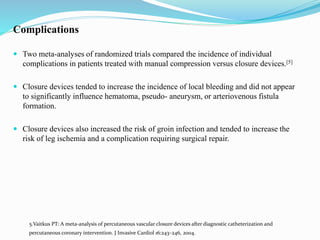 Complications
 Two meta-analyses of randomized trials compared the incidence of individual
complications in patients treated with manual compression versus closure devices.[5]
 Closure devices tended to increase the incidence of local bleeding and did not appear
to significantly influence hematoma, pseudo- aneurysm, or arteriovenous fistula
formation.
 Closure devices also increased the risk of groin infection and tended to increase the
risk of leg ischemia and a complication requiring surgical repair.
5.Vaitkus PT: A meta-analysis of percutaneous vascular closure devices after diagnostic catheterization and
percutaneous coronary intervention. J Invasive Cardiol 16:243–246, 2004.
 