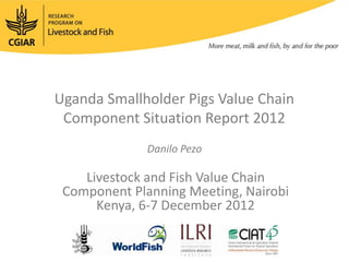 Uganda Smallholder Pigs Value Chain
 Component Situation Report 2012
              Danilo Pezo

    Livestock and Fish Value Chain
 Component Planning Meeting, Nairobi
      Kenya, 6-7 December 2012
 