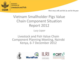 Vietnam Smallholder Pigs Value
  Chain Component Situation
         Report 2012
              Lucy Lapar

   Livestock and Fish Value Chain
Component Planning Meeting, Nairobi
     Kenya, 6-7 December 2012
 