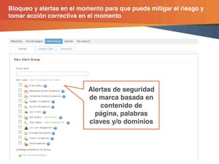 Bloqueo y alertas en el momento para que pueda mitigar el riesgo y
tomar acción correctiva en el momento




                                                  Alertas de seguridad
                                                  de marca basada en
                                                      contenido de
                                                    página, palabras
                                                  claves y/o dominios




                © comScore, Inc.   Proprietary.        26
 