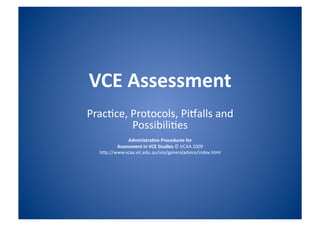 VCE Assessment 
Prac%ce, Protocols, Pi.alls and 
         Possibili%es 
              Administra/ve Procedures for 
         Assessment in VCE Studies © VCAA 2009 
  h:p://www.vcaa.vic.edu.au/vce/generaladvice/index.html 
 