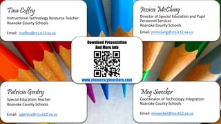 Tina Coffey
Instructional Technology Resource Teacher
Roanoke County Schools
Email: tcoffey@rcs.k12.va.us
Jessica McClung
Director of Special Education and Pupil
Personnel Services
Roanoke County Schools
Email: jmmclung@rcs.k12.va.us
Patricia Gentry
Special Education Teacher
Roanoke County Schools
Email: pgentry@rcs.k12.va.us
Meg Swecker
Coordinator of Technology Integration
Roanoke County Schools
Email: mswecker@rcs.k12.va.us
Download Presentation
And More Info
www.stemcrazyteachers.com
 