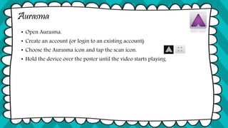 Aurasma
• Open Aurasma.
• Create an account (or login to an existing account).
• Choose the Aurasma icon and tap the scan icon.
• Hold the device over the poster until the video starts playing.
© Tina Coffey
 