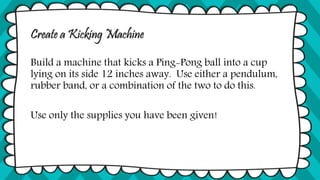 Create a Kicking Machine
Build a machine that kicks a Ping-Pong ball into a cup
lying on its side 12 inches away. Use either a pendulum,
rubber band, or a combination of the two to do this.
Use only the supplies you have been given!
 