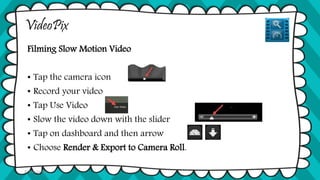 VideoPix
Filming Slow Motion Video
• Tap the camera icon
• Record your video
• Tap Use Video
• Slow the video down with the slider
• Tap on dashboard and then arrow
• Choose Render & Export to Camera Roll.
© Tina Coffey
 