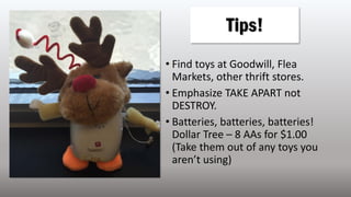 • Find toys at Goodwill, Flea
Markets, other thrift stores.
• Emphasize TAKE APART not
DESTROY.
• Batteries, batteries, batteries!
Dollar Tree – 8 AAs for $1.00
(Take them out of any toys you
aren’t using)
Tips!
 