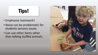 • Emphasize teamwork!
• Noise can be problematic for
students sensory issues.
• Can use other items other
than talking stuffed animals.
Tips!
 